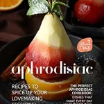 Aphrodisiac Recipes to Spice Up Your Lovemaking Sessions!: The Perfect Aphrodisiac Cookbook: Dishes That Make Every Day Valentine's Day!!